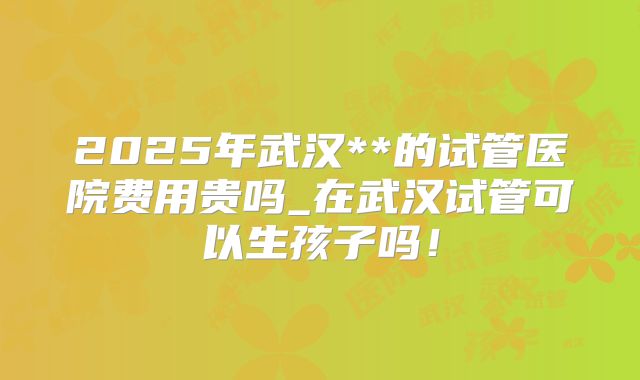 2025年武汉**的试管医院费用贵吗_在武汉试管可以生孩子吗！