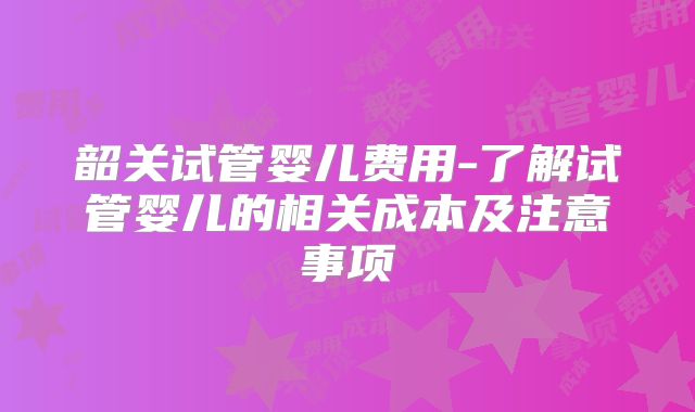 韶关试管婴儿费用-了解试管婴儿的相关成本及注意事项