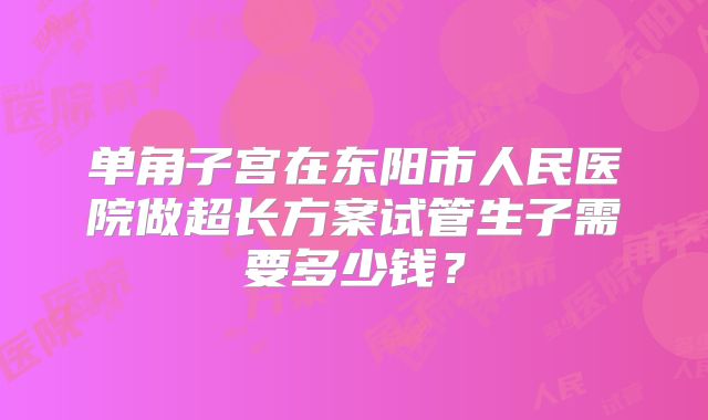 单角子宫在东阳市人民医院做超长方案试管生子需要多少钱?