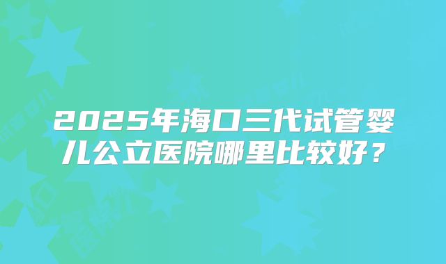 2025年海口三代试管婴儿公立医院哪里比较好？