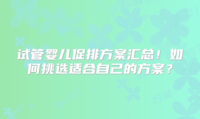 试管婴儿促排方案汇总!如何挑选适合自己的方案?