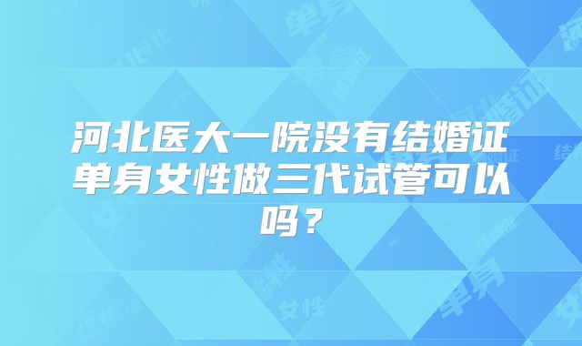 河北医大一院没有结婚证单身女性做三代试管可以吗？