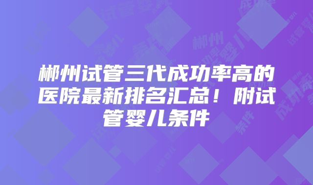 郴州试管三代成功率高的医院最新排名汇总！附试管婴儿条件