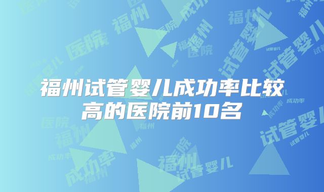 福州试管婴儿成功率比较高的医院前10名