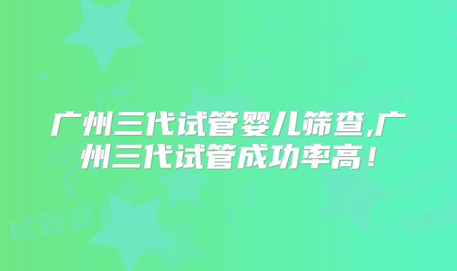 广州三代试管婴儿筛查,广州三代试管成功率高！