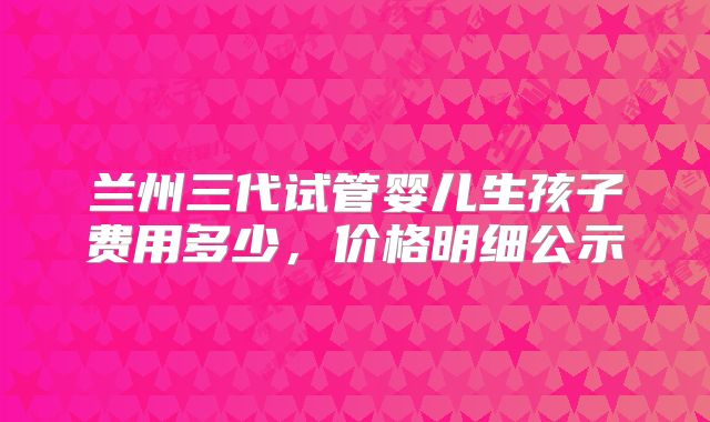 兰州三代试管婴儿生孩子费用多少,价格明细公示