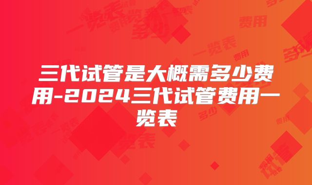 三代试管是大概需多少费用-2024三代试管费用一览表