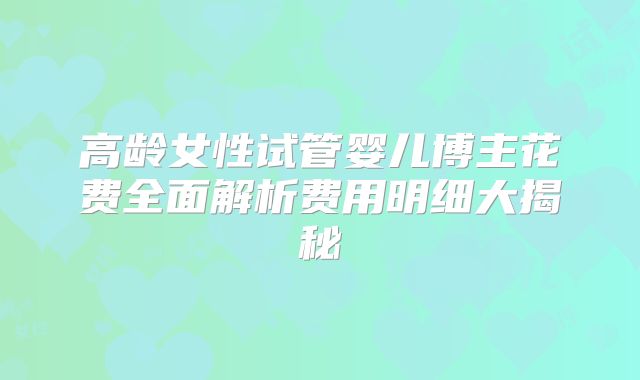 高龄女性试管婴儿博主花费全面解析费用明细大揭秘
