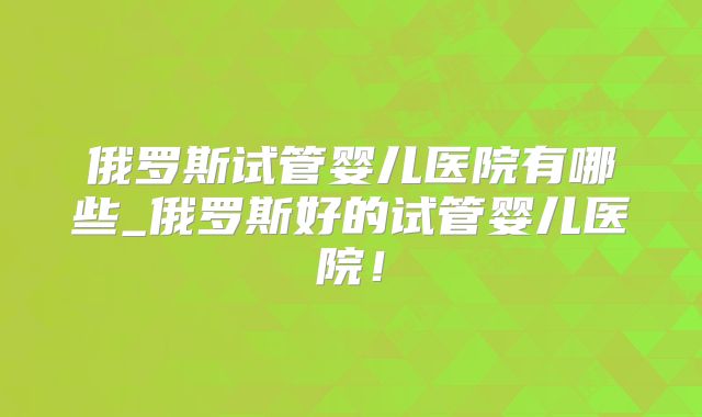 俄罗斯试管婴儿医院有哪些_俄罗斯好的试管婴儿医院！
