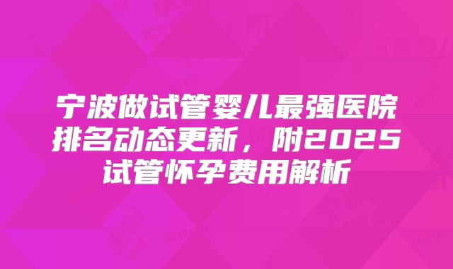宁波做试管婴儿最强医院排名动态更新，附2025试管怀孕费用解析