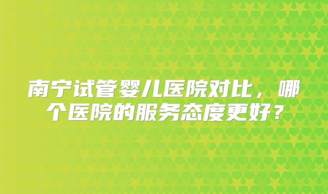 南宁试管婴儿医院对比，哪个医院的服务态度更好？