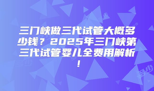 三门峡做三代试管大概多少钱?2025年三门峡第三代试管婴儿全费用解析!