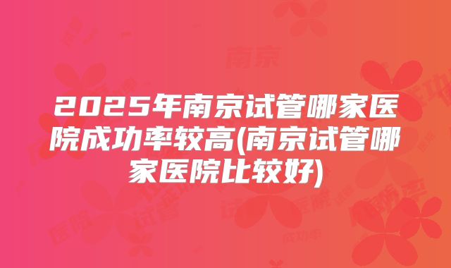 2025年南京试管哪家医院成功率较高(南京试管哪家医院比较好)