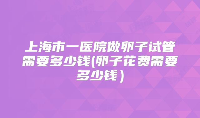 上海市一医院做卵子试管需要多少钱(卵子花费需要多少钱）