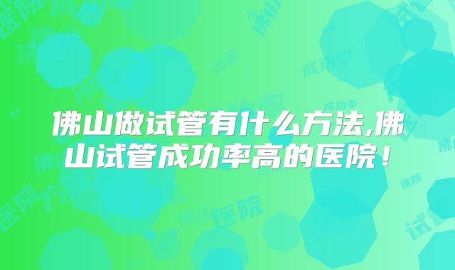 佛山做试管有什么方法,佛山试管成功率高的医院！