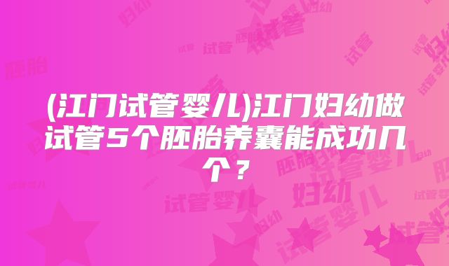 (江门试管婴儿)江门妇幼做试管5个胚胎养囊能成功几个？