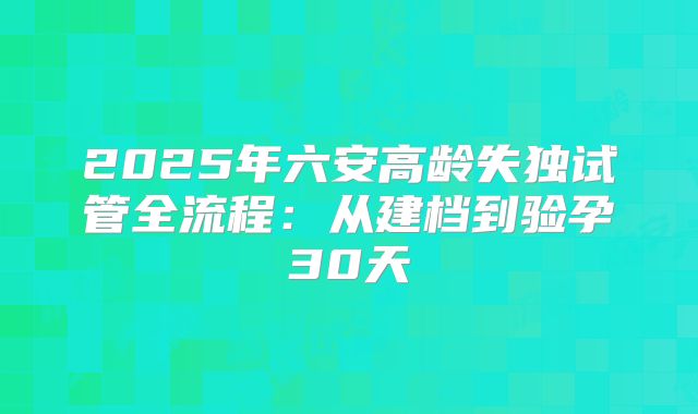 2025年六安高龄失独试管全流程：从建档到验孕30天