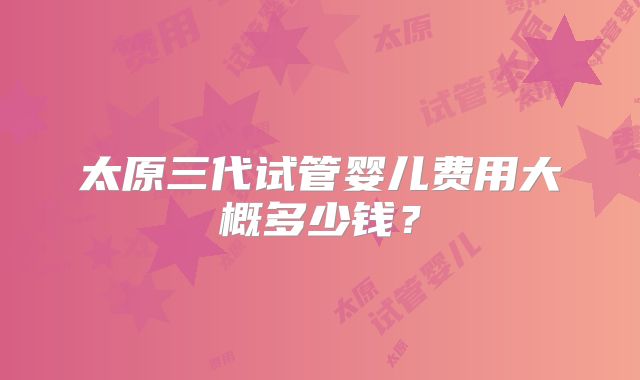 太原三代试管婴儿费用大概多少钱？