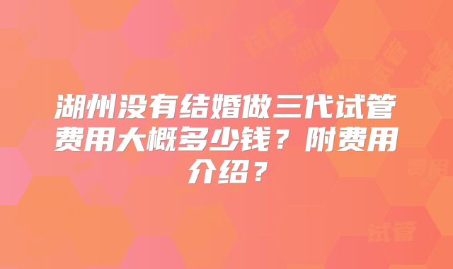 湖州没有结婚做三代试管费用大概多少钱？附费用介绍？