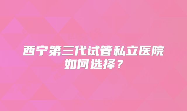 西宁第三代试管私立医院如何选择？