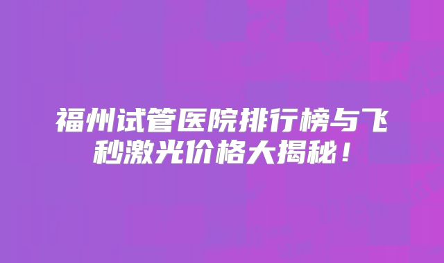 福州试管医院排行榜与飞秒激光价格大揭秘！