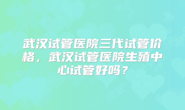 武汉试管医院三代试管价格，武汉试管医院生殖中心试管好吗？
