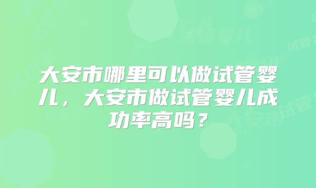 大安市哪里可以做试管婴儿，大安市做试管婴儿成功率高吗？