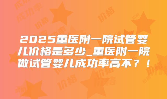 2025重医附一院试管婴儿价格是多少_重医附一院做试管婴儿成功率高不?!