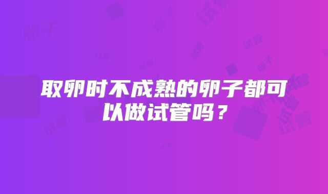 取卵时不成熟的卵子都可以做试管吗?