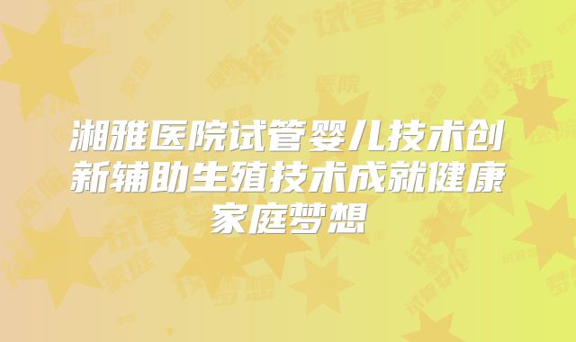 湘雅医院试管婴儿技术创新辅助生殖技术成就健康家庭梦想