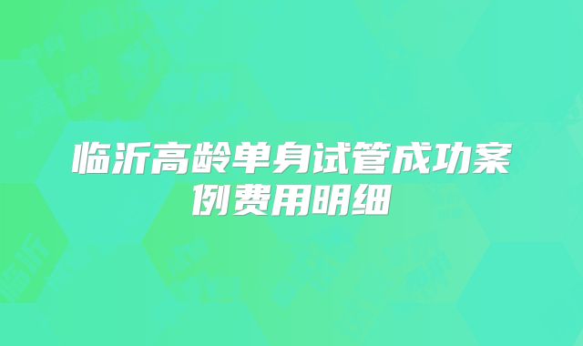 临沂高龄单身试管成功案例费用明细