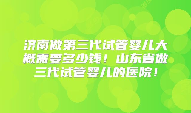 济南做第三代试管婴儿大概需要多少钱！山东省做三代试管婴儿的医院！
