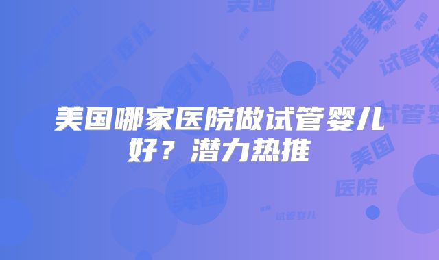 美国哪家医院做试管婴儿好?潜力热推