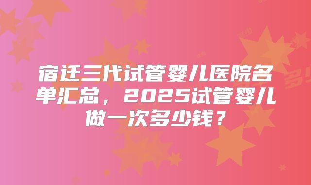 宿迁三代试管婴儿医院名单汇总,2025试管婴儿做一次多少钱?