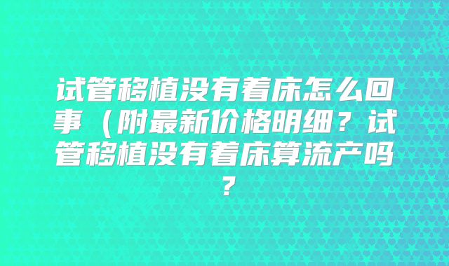 试管移植没有着床怎么回事(附最新价格明细?试管移植没有着床算流产吗?