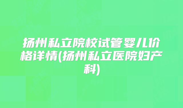 扬州私立院校试管婴儿价格详情(扬州私立医院妇产科)