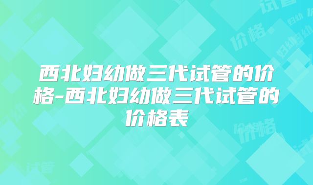 西北妇幼做三代试管的价格-西北妇幼做三代试管的价格表