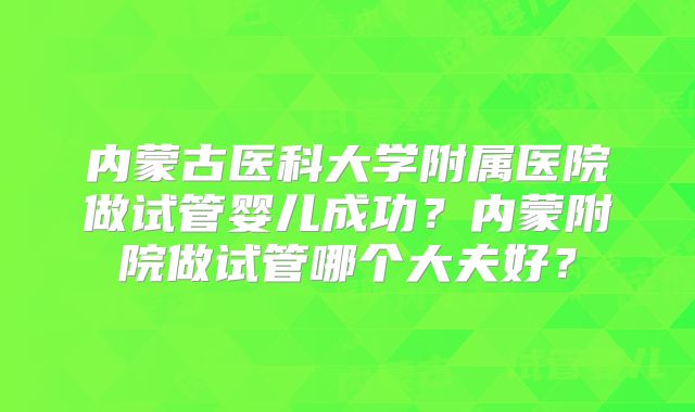 内蒙古医科大学附属医院做试管婴儿成功?内蒙附院做试管哪个大夫好?