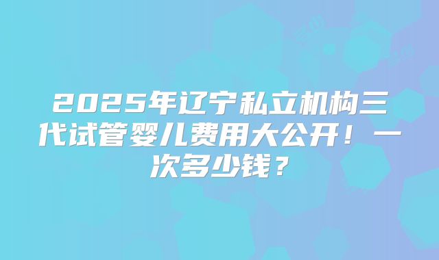 2025年辽宁私立机构三代试管婴儿费用大公开!一次多少钱?