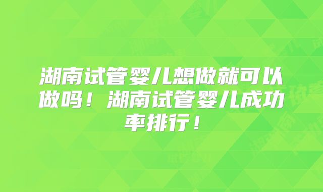 湖南试管婴儿想做就可以做吗！湖南试管婴儿成功率排行！