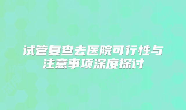 试管复查去医院可行性与注意事项深度探讨
