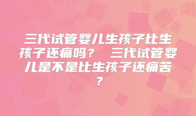 三代试管婴儿生孩子比生孩子还痛吗? 三代试管婴儿是不是比生孩子还痛苦?