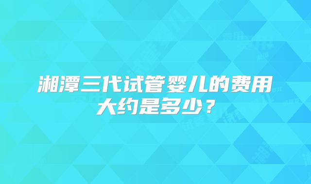 湘潭三代试管婴儿的费用大约是多少？