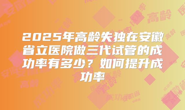 2025年高龄失独在安徽省立医院做三代试管的成功率有多少？如何提升成功率