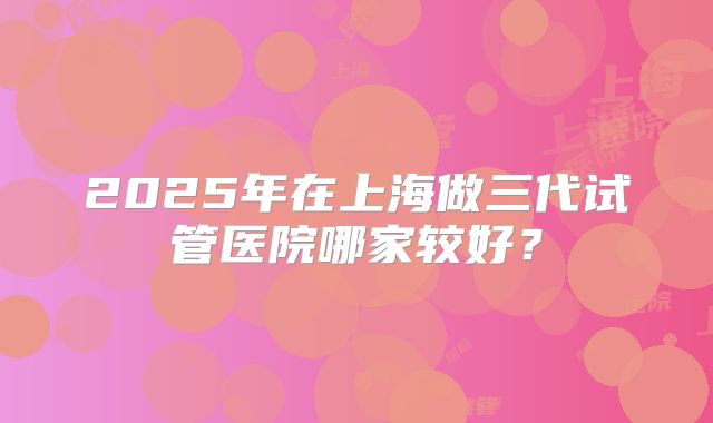2025年在上海做三代试管医院哪家较好？