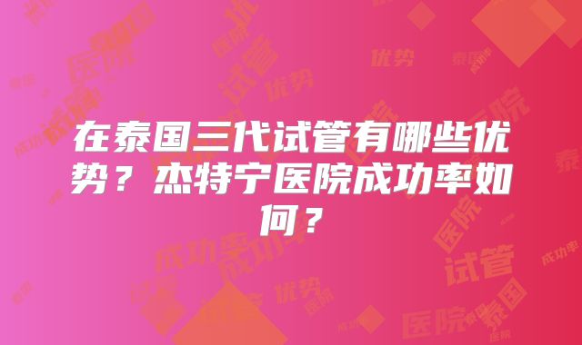 在泰国三代试管有哪些优势？杰特宁医院成功率如何？