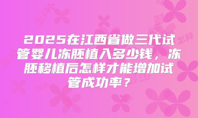 2025在江西省做三代试管婴儿冻胚植入多少钱,冻胚移植后怎样才能增加试管成功率?