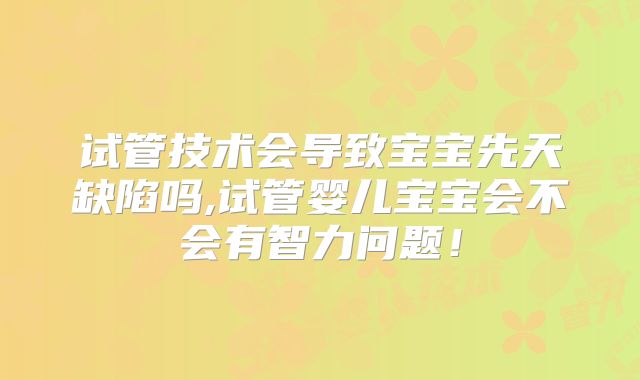 试管技术会导致宝宝先天缺陷吗,试管婴儿宝宝会不会有智力问题！