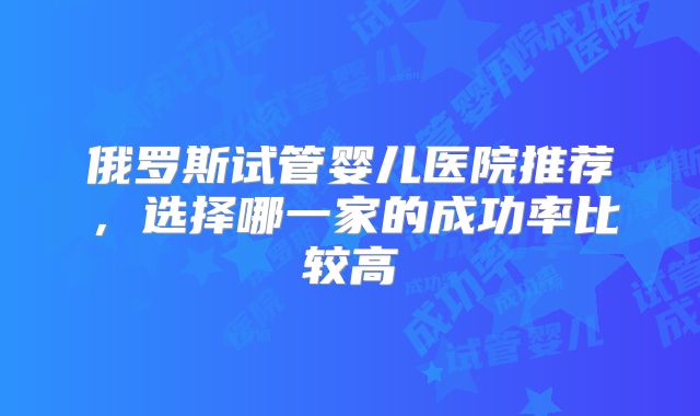 俄罗斯试管婴儿医院推荐，选择哪一家的成功率比较高