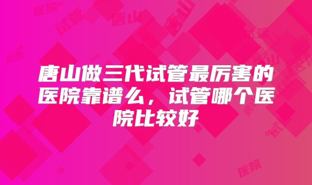 唐山做三代试管最厉害的医院靠谱么,试管哪个医院比较好